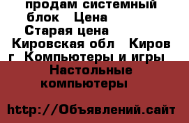 продам системный блок › Цена ­ 3 000 › Старая цена ­ 6 500 - Кировская обл., Киров г. Компьютеры и игры » Настольные компьютеры   